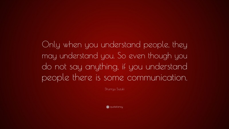 Shunryu Suzuki Quote: “Only when you understand people, they may understand you. So even though you do not say anything, if you understand people there is some communication.”
