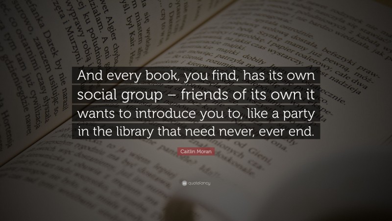 Caitlin Moran Quote: “And every book, you find, has its own social group – friends of its own it wants to introduce you to, like a party in the library that need never, ever end.”