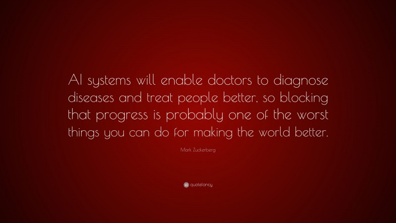 Mark Zuckerberg Quote: “AI systems will enable doctors to diagnose diseases and treat people better, so blocking that progress is probably one of the worst things you can do for making the world better.”