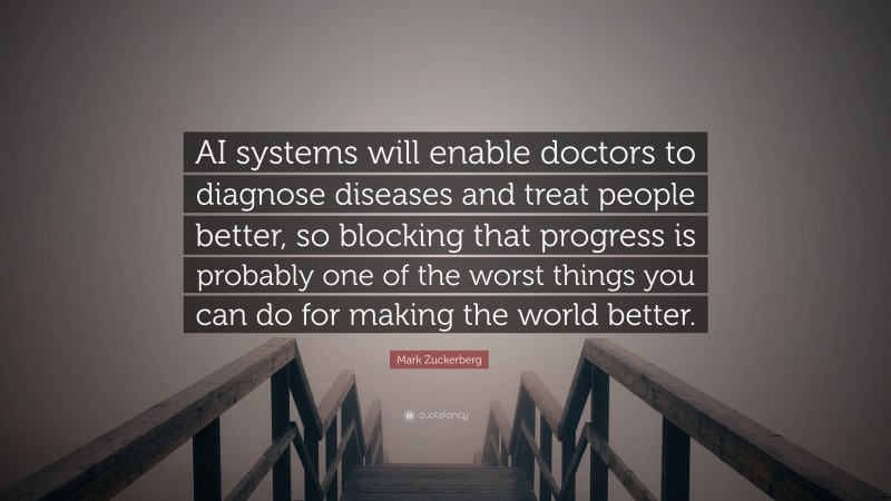 Mark Zuckerberg Quote: “AI systems will enable doctors to diagnose diseases and treat people better, so blocking that progress is probably one of the worst things you can do for making the world better.”