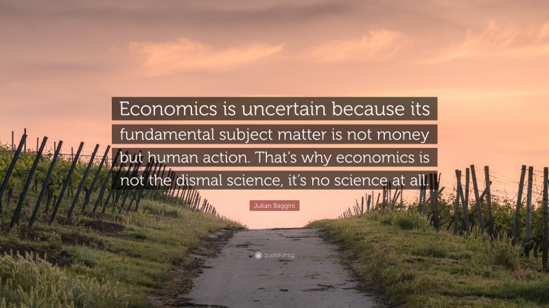 Julian Baggini Quote: “Economics is uncertain because its fundamental subject matter is not money but human action. That’s why economics is not the dismal science, it’s no science at all.”