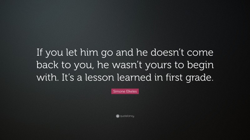 Simone Elkeles Quote: “If you let him go and he doesn’t come back to you, he wasn’t yours to begin with. It’s a lesson learned in first grade.”