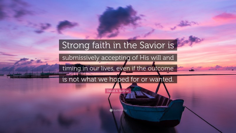 David A. Bednar Quote: “Strong faith in the Savior is submissively accepting of His will and timing in our lives, even if the outcome is not what we hoped for or wanted.”