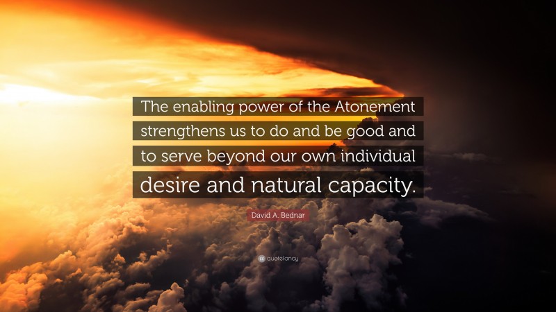 David A. Bednar Quote: “The enabling power of the Atonement strengthens us to do and be good and to serve beyond our own individual desire and natural capacity.”
