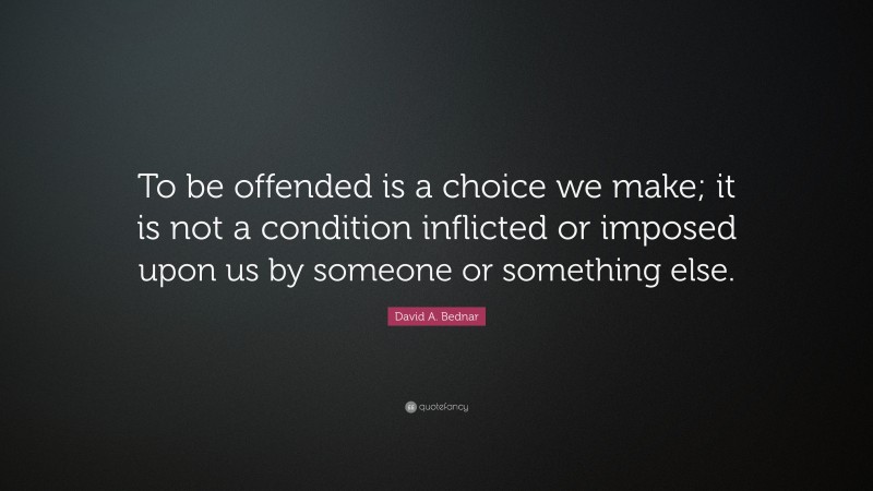 David A. Bednar Quote: “To be offended is a choice we make; it is not a condition inflicted or imposed upon us by someone or something else.”