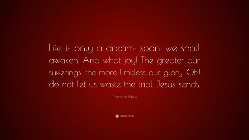 Therese of Lisieux Quote: “Life is only a dream: soon, we shall awaken. And what joy! The greater our sufferings, the more limitless our glory. Oh! do not let us waste the trial Jesus sends.”