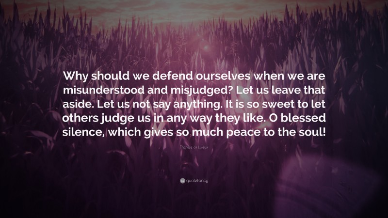 Therese of Lisieux Quote: “Why should we defend ourselves when we are misunderstood and misjudged? Let us leave that aside. Let us not say anything. It is so sweet to let others judge us in any way they like. O blessed silence, which gives so much peace to the soul!”