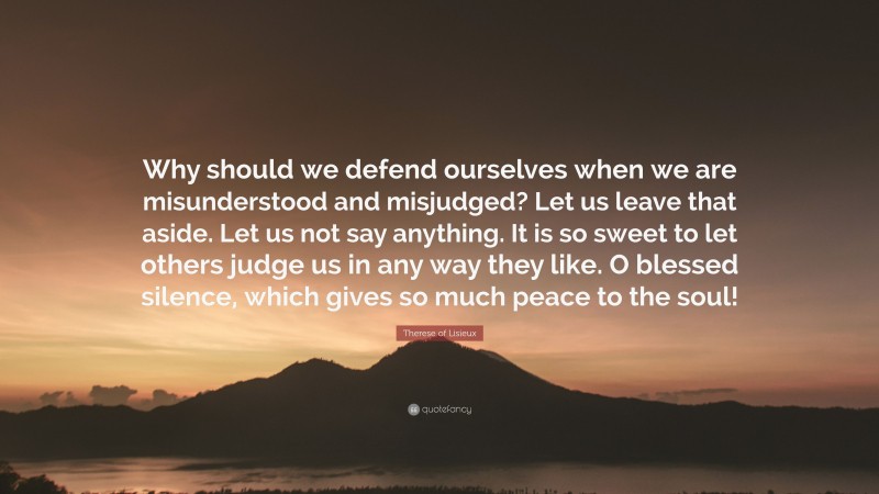 Therese of Lisieux Quote: “Why should we defend ourselves when we are misunderstood and misjudged? Let us leave that aside. Let us not say anything. It is so sweet to let others judge us in any way they like. O blessed silence, which gives so much peace to the soul!”