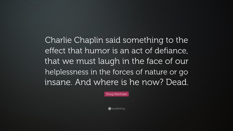 Doug Stanhope Quote: “Charlie Chaplin said something to the effect that humor is an act of defiance, that we must laugh in the face of our helplessness in the forces of nature or go insane. And where is he now? Dead.”