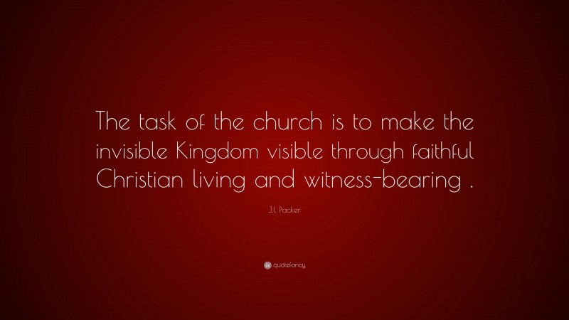 J.I. Packer Quote: “The task of the church is to make the invisible Kingdom visible through faithful Christian living and witness-bearing .”