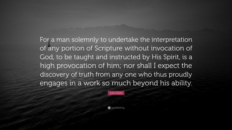 John Owen Quote: “For a man solemnly to undertake the interpretation of any portion of Scripture without invocation of God, to be taught and instructed by His Spirit, is a high provocation of him; nor shall I expect the discovery of truth from any one who thus proudly engages in a work so much beyond his ability.”