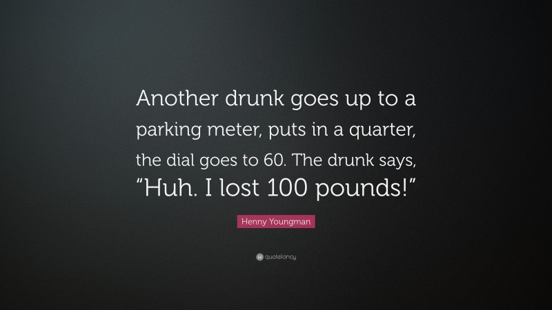 Henny Youngman Quote: “Another drunk goes up to a parking meter, puts in a quarter, the dial goes to 60. The drunk says, “Huh. I lost 100 pounds!””