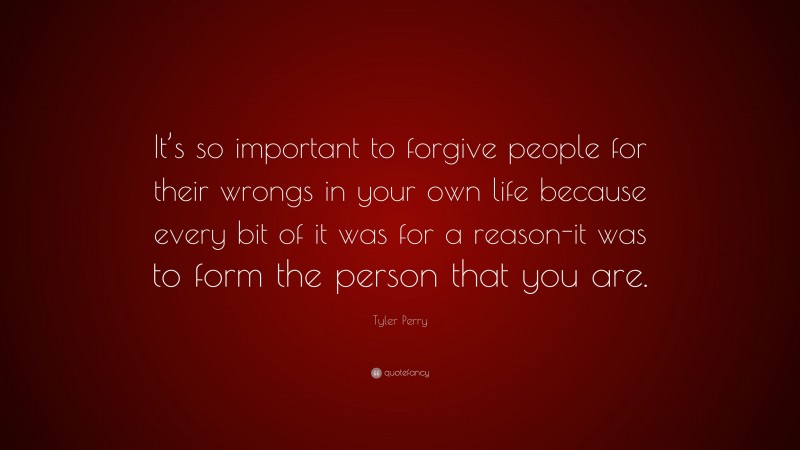 Tyler Perry Quote: “It’s so important to forgive people for their wrongs in your own life because every bit of it was for a reason-it was to form the person that you are.”