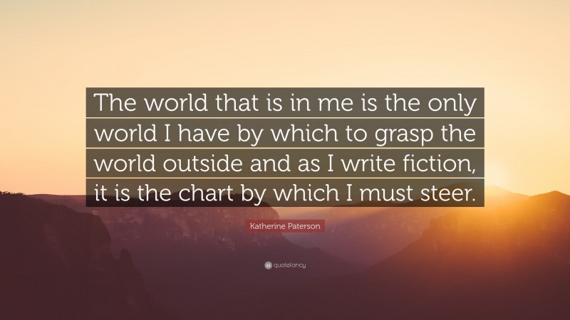 Katherine Paterson Quote: “The world that is in me is the only world I have by which to grasp the world outside and as I write fiction, it is the chart by which I must steer.”