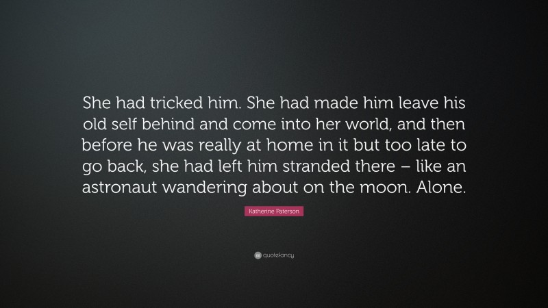Katherine Paterson Quote: “She had tricked him. She had made him leave his old self behind and come into her world, and then before he was really at home in it but too late to go back, she had left him stranded there – like an astronaut wandering about on the moon. Alone.”