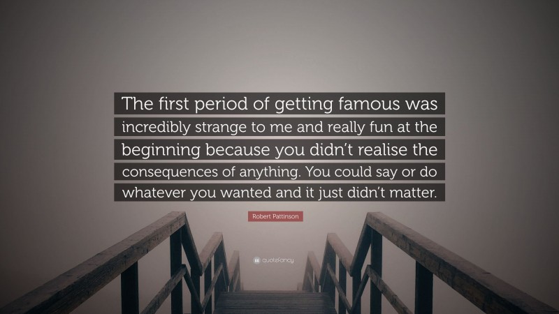 Robert Pattinson Quote: “The first period of getting famous was incredibly strange to me and really fun at the beginning because you didn’t realise the consequences of anything. You could say or do whatever you wanted and it just didn’t matter.”