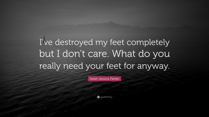 Sarah Jessica Parker Quote: “I’ve destroyed my feet completely but I don’t care. What do you really need your feet for anyway.”