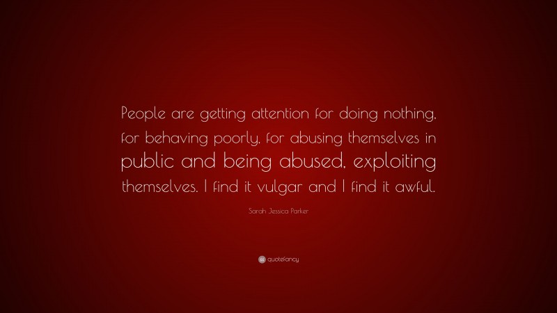 Sarah Jessica Parker Quote: “People are getting attention for doing nothing, for behaving poorly, for abusing themselves in public and being abused, exploiting themselves. I find it vulgar and I find it awful.”