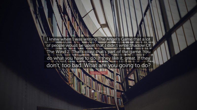 Carlos Ruiz Zafón Quote: “I knew when I was writing The Angel’s Game that a lot of people would be upset that I didn’t write Shadow Of The Wind 2. That’s okay, that’s part of the game. You do what you have to do. If they like it, great. If they don’t, too bad. What are you going to do?”