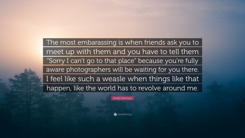 Robert Pattinson Quote: “The most embarassing is when friends ask you to meet up with them and you have to tell them “Sorry I can’t go to that place” because you’re fully aware photographers will be waiting for you there. I feel like such a weasle when things like that happen, like the world has to revolve around me.”