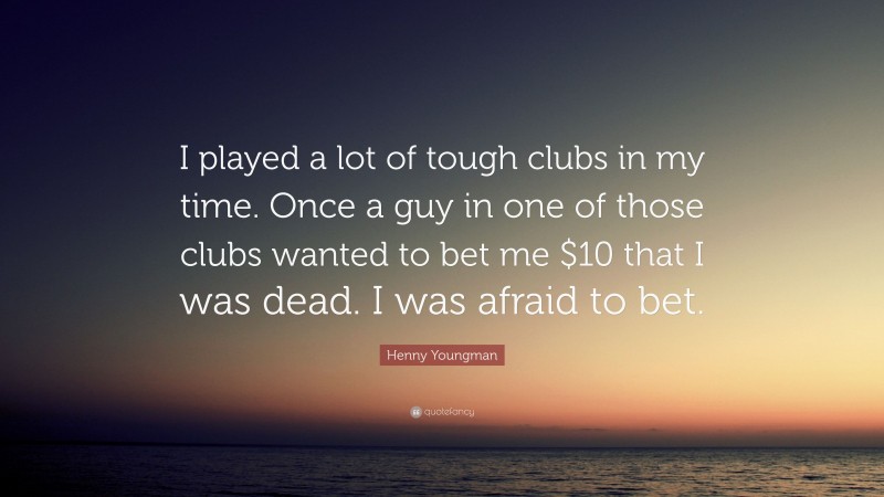 Henny Youngman Quote: “I played a lot of tough clubs in my time. Once a guy in one of those clubs wanted to bet me $10 that I was dead. I was afraid to bet.”