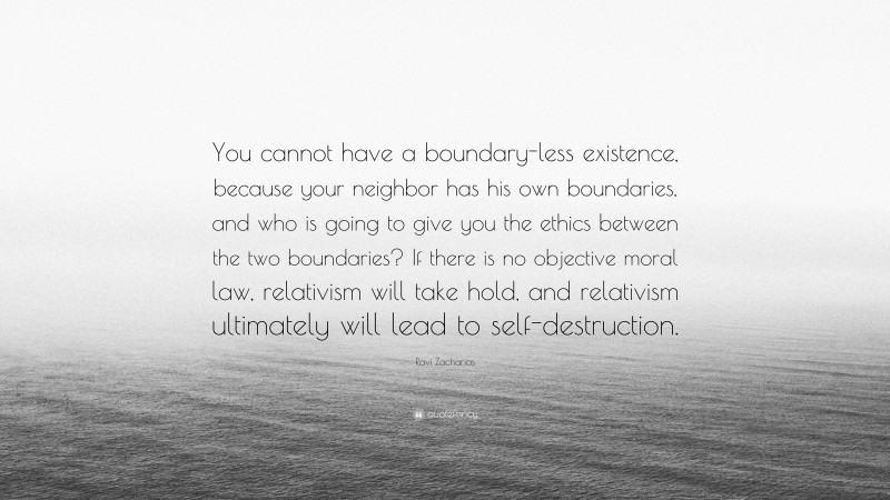 Ravi Zacharias Quote: “You cannot have a boundary-less existence, because your neighbor has his own boundaries, and who is going to give you the ethics between the two boundaries? If there is no objective moral law, relativism will take hold, and relativism ultimately will lead to self-destruction.”