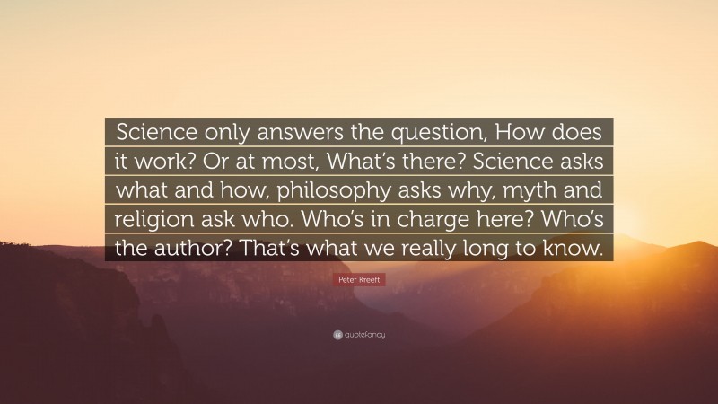 Peter Kreeft Quote: “Science only answers the question, How does it work? Or at most, What’s there? Science asks what and how, philosophy asks why, myth and religion ask who. Who’s in charge here? Who’s the author? That’s what we really long to know.”