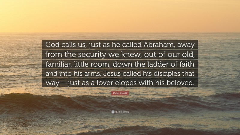 Peter Kreeft Quote: “God calls us, just as he called Abraham, away from the security we knew, out of our old, familiar, little room, down the ladder of faith and into his arms. Jesus called his disciples that way – just as a lover elopes with his beloved.”