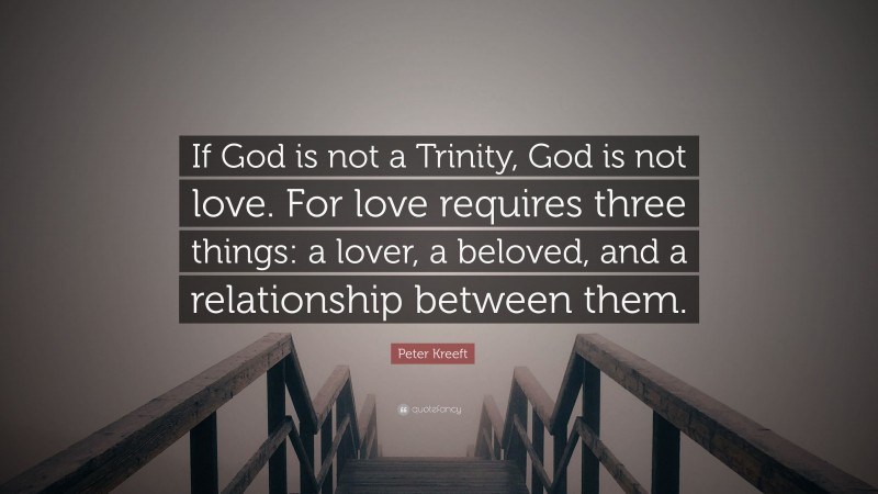 Peter Kreeft Quote: “If God is not a Trinity, God is not love. For love requires three things: a lover, a beloved, and a relationship between them.”