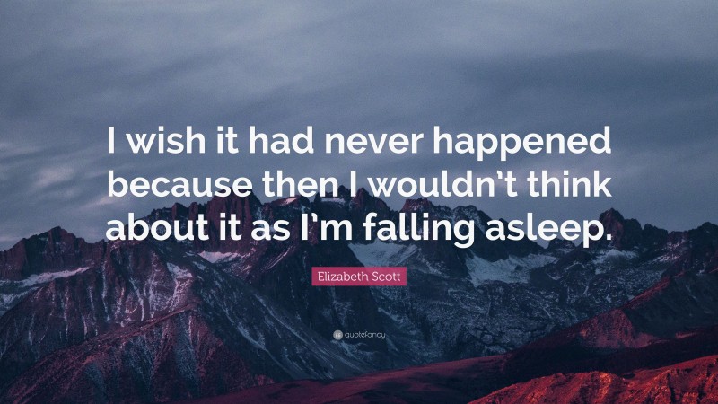 Elizabeth Scott Quote: “I wish it had never happened because then I wouldn’t think about it as I’m falling asleep.”