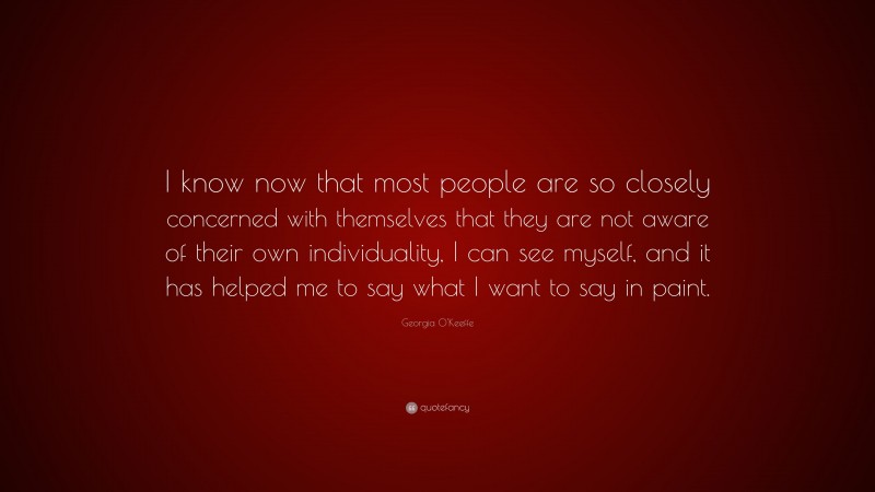 Georgia O'Keeffe Quote: “I know now that most people are so closely concerned with themselves that they are not aware of their own individuality, I can see myself, and it has helped me to say what I want to say in paint.”
