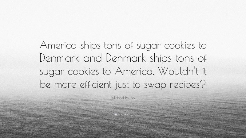 Michael Pollan Quote: “America ships tons of sugar cookies to Denmark and Denmark ships tons of sugar cookies to America. Wouldn’t it be more efficient just to swap recipes?”