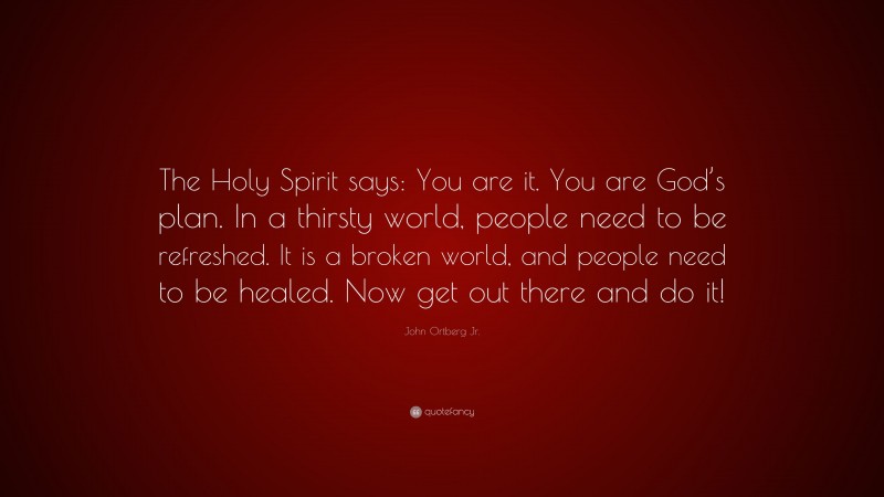John Ortberg Jr. Quote: “The Holy Spirit says: You are it. You are God’s plan. In a thirsty world, people need to be refreshed. It is a broken world, and people need to be healed. Now get out there and do it!”