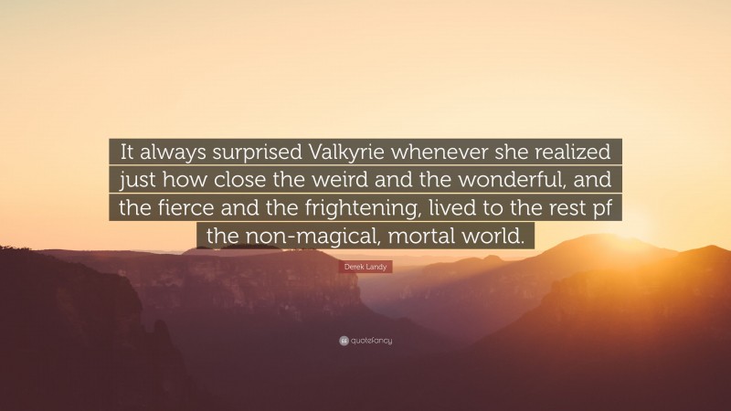 Derek Landy Quote: “It always surprised Valkyrie whenever she realized just how close the weird and the wonderful, and the fierce and the frightening, lived to the rest pf the non-magical, mortal world.”