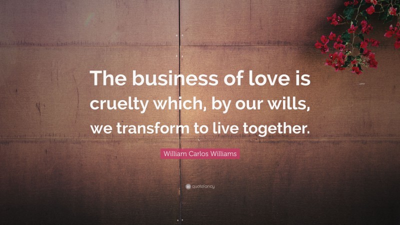 William Carlos Williams Quote: “The business of love is cruelty which, by our wills, we transform to live together.”