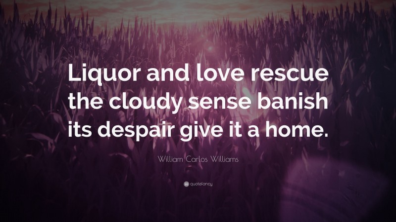 William Carlos Williams Quote: “Liquor and love rescue the cloudy sense banish its despair give it a home.”