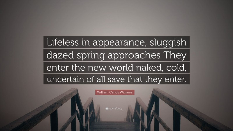 William Carlos Williams Quote: “Lifeless in appearance, sluggish dazed spring approaches They enter the new world naked, cold, uncertain of all save that they enter.”