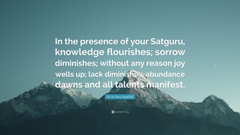 Sri Sri Ravi Shankar Quote: “In the presence of your Satguru, knowledge flourishes; sorrow diminishes; without any reason joy wells up; lack diminishes, abundance dawns and all talents manifest.”