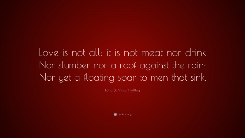 Edna St. Vincent Millay Quote: “Love is not all: it is not meat nor drink Nor slumber nor a roof against the rain; Nor yet a floating spar to men that sink.”
