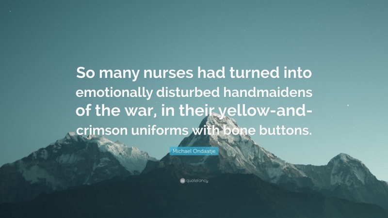 Michael Ondaatje Quote: “So many nurses had turned into emotionally disturbed handmaidens of the war, in their yellow-and-crimson uniforms with bone buttons.”