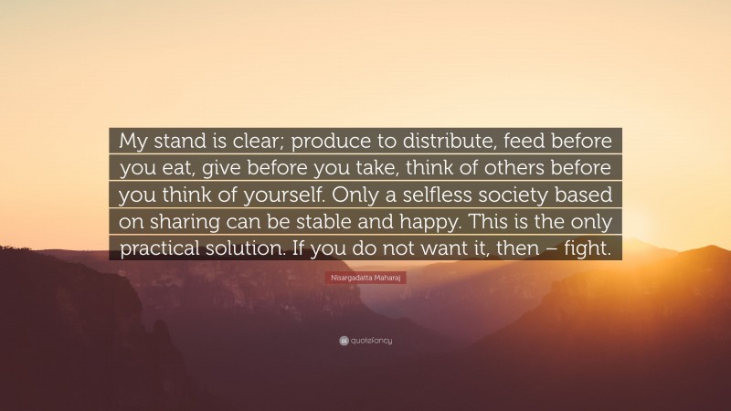 Nisargadatta Maharaj Quote: “My stand is clear; produce to distribute, feed before you eat, give before you take, think of others before you think of yourself. Only a selfless society based on sharing can be stable and happy. This is the only practical solution. If you do not want it, then – fight.”