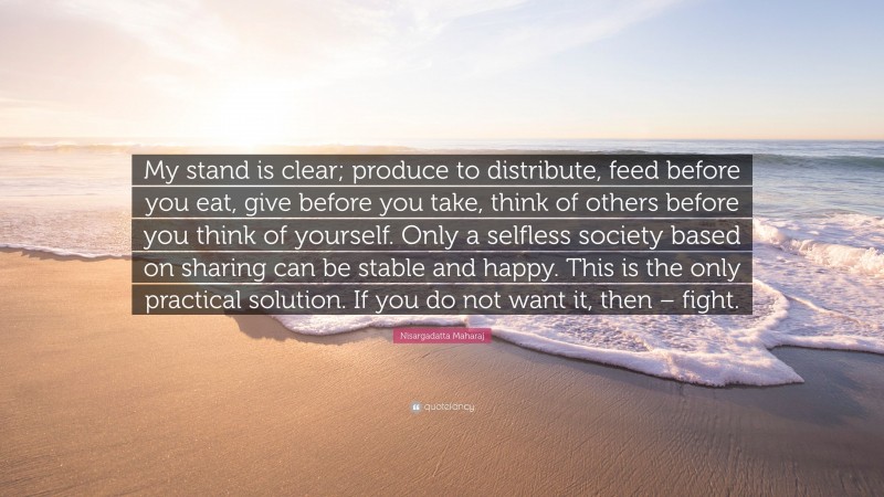Nisargadatta Maharaj Quote: “My stand is clear; produce to distribute, feed before you eat, give before you take, think of others before you think of yourself. Only a selfless society based on sharing can be stable and happy. This is the only practical solution. If you do not want it, then – fight.”