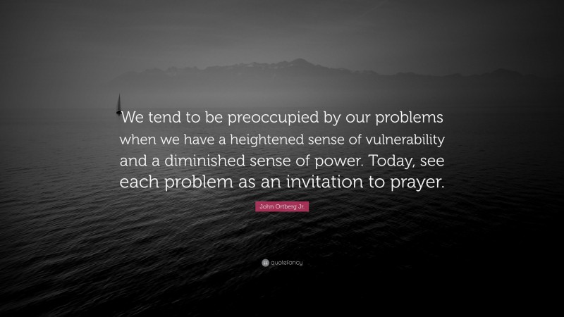 John Ortberg Jr. Quote: “We tend to be preoccupied by our problems when we have a heightened sense of vulnerability and a diminished sense of power. Today, see each problem as an invitation to prayer.”