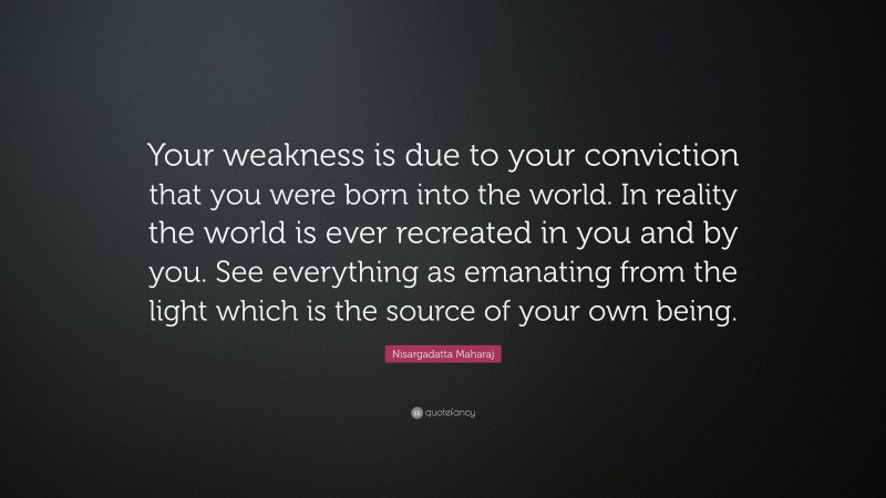Nisargadatta Maharaj Quote: “Your weakness is due to your conviction that you were born into the world. In reality the world is ever recreated in you and by you. See everything as emanating from the light which is the source of your own being.”