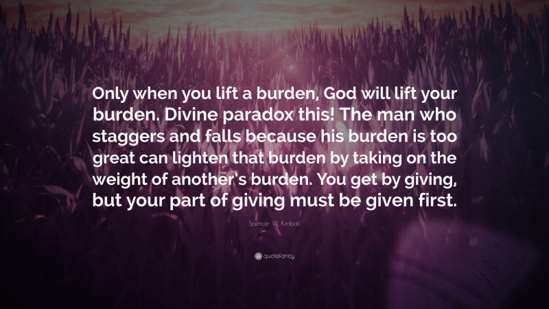 Spencer W. Kimball Quote: “Only when you lift a burden, God will lift your burden. Divine paradox this! The man who staggers and falls because his burden is too great can lighten that burden by taking on the weight of another’s burden. You get by giving, but your part of giving must be given first.”