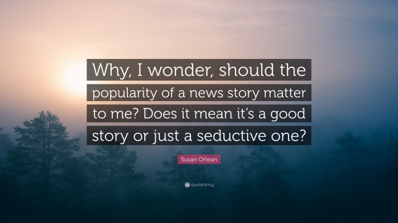 Susan Orlean Quote: “Why, I wonder, should the popularity of a news story matter to me? Does it mean it’s a good story or just a seductive one?”