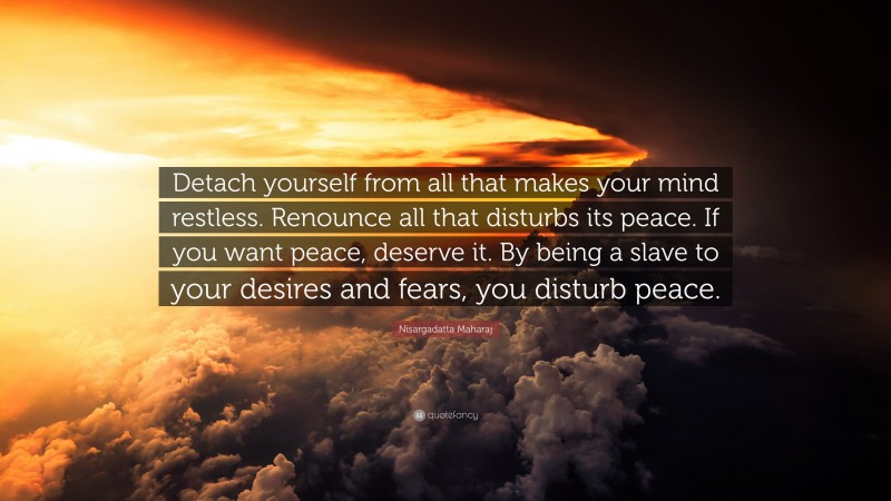 Nisargadatta Maharaj Quote: “Detach yourself from all that makes your mind restless. Renounce all that disturbs its peace. If you want peace, deserve it. By being a slave to your desires and fears, you disturb peace.”
