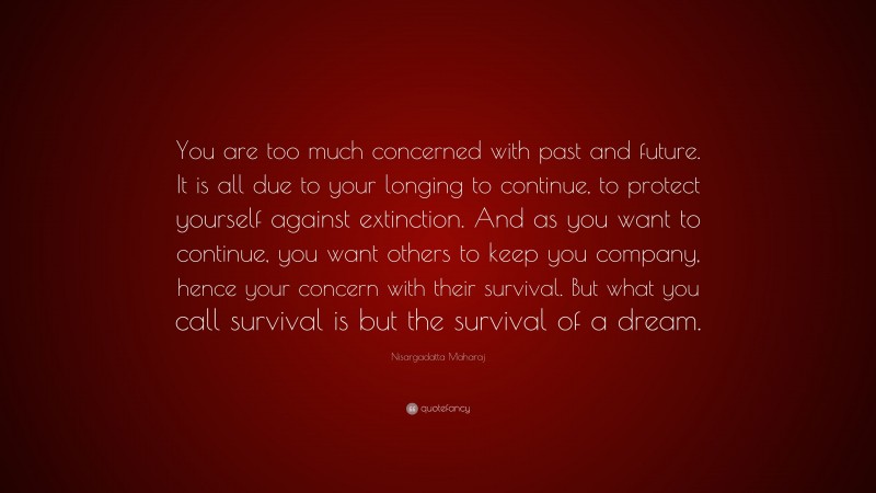 Nisargadatta Maharaj Quote: “You are too much concerned with past and future. It is all due to your longing to continue, to protect yourself against extinction. And as you want to continue, you want others to keep you company, hence your concern with their survival. But what you call survival is but the survival of a dream.”