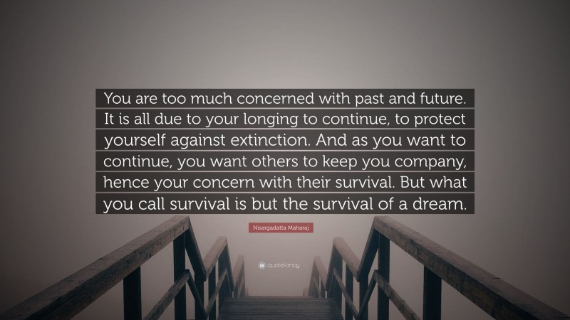 Nisargadatta Maharaj Quote: “You are too much concerned with past and future. It is all due to your longing to continue, to protect yourself against extinction. And as you want to continue, you want others to keep you company, hence your concern with their survival. But what you call survival is but the survival of a dream.”