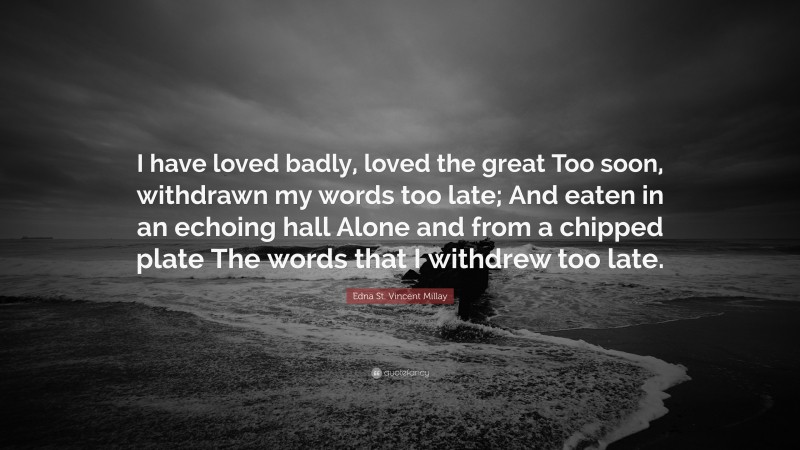 Edna St. Vincent Millay Quote: “I have loved badly, loved the great Too soon, withdrawn my words too late; And eaten in an echoing hall Alone and from a chipped plate The words that I withdrew too late.”